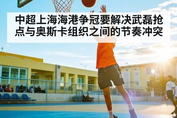 中超上海海港争冠要解决武磊抢点与奥斯卡组织之间的节奏冲突