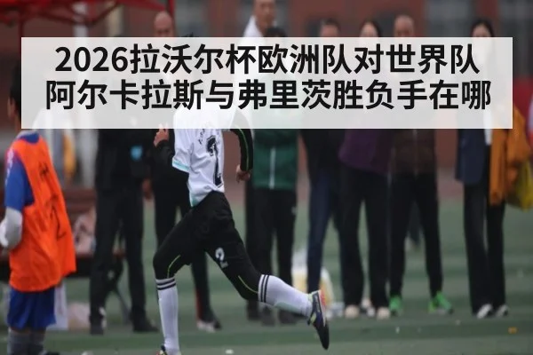 2026拉沃尔杯欧洲队对世界队 阿尔卡拉斯与弗里茨胜负手在哪